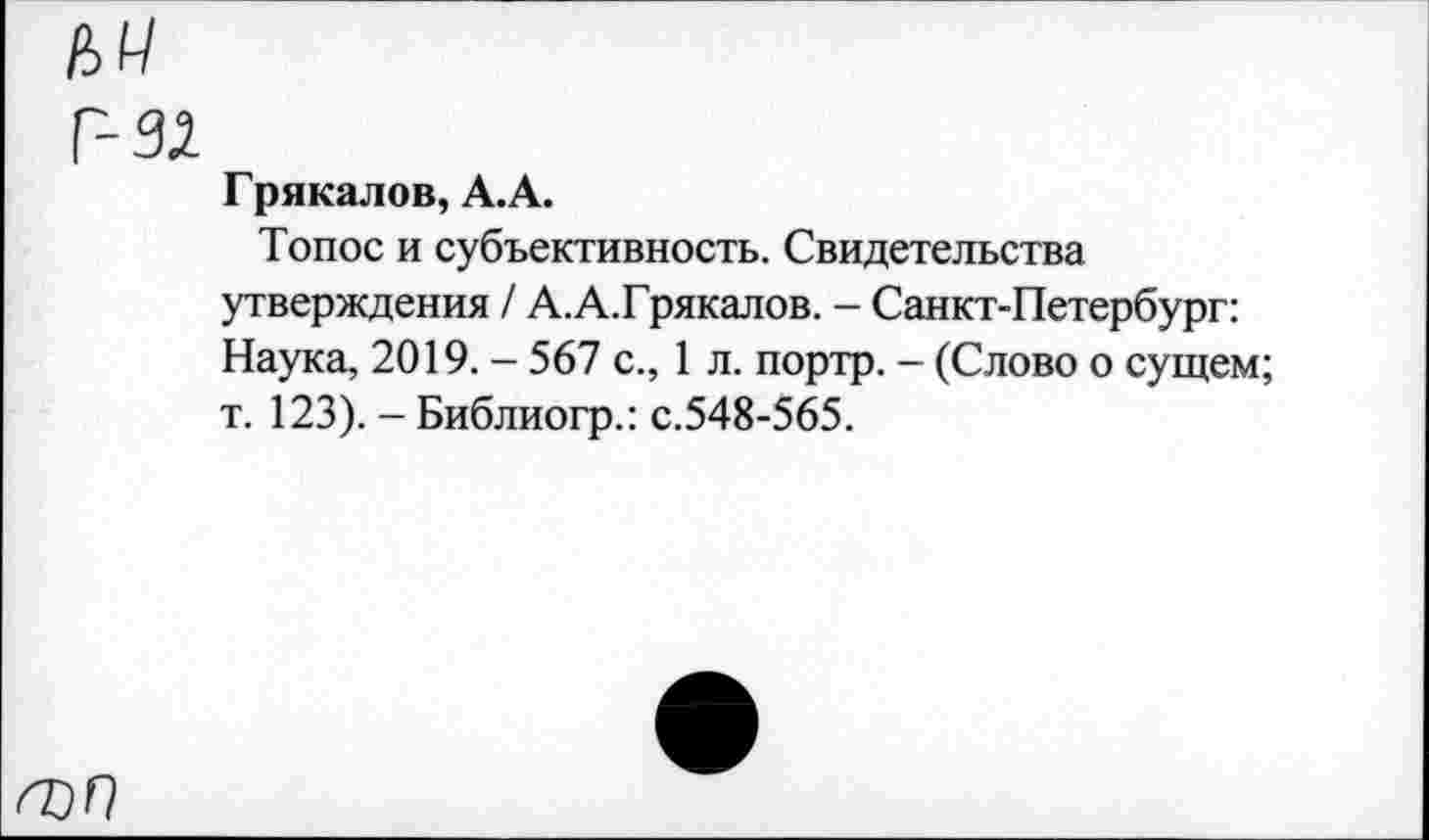 ﻿Г-92
Грякалов, А.А.
Топос и субъективность. Свидетельства утверждения / А.А.Грякалов. - Санкт-Петербург: Наука, 2019. - 567 с., 1 л. портр. - (Слово о сущем; т. 123). - Библиогр.: с.548-565.